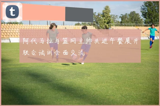 阿代马拉与篮网主帅共进午餐展开联合试训会面交流
