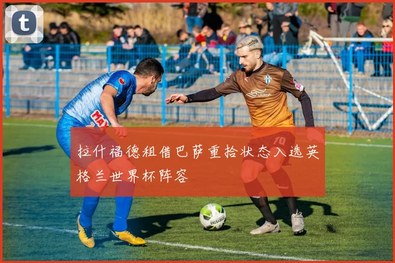 拉什福德租借巴萨重拾状态入选英格兰世界杯阵容