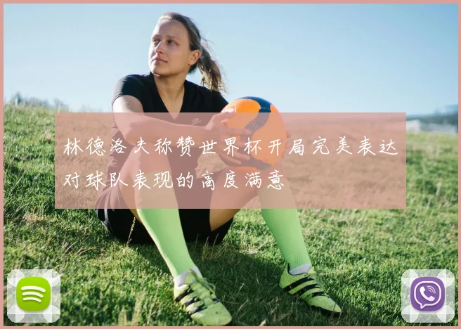 林德洛夫称赞世界杯开局完美表达对球队表现的高度满意
