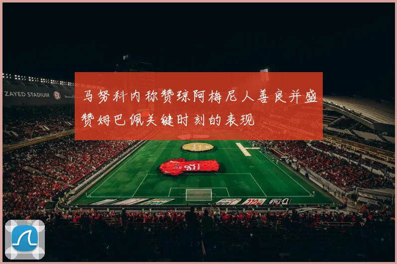 马努科内称赞琼阿梅尼人善良并盛赞姆巴佩关键时刻的表现
