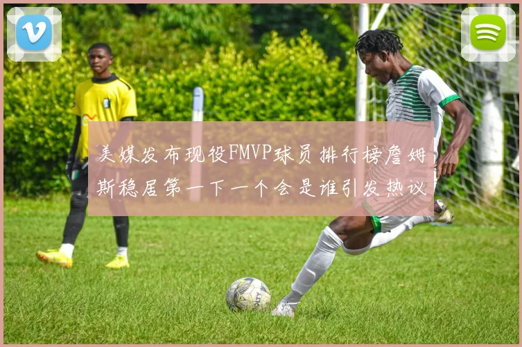 美媒发布现役FMVP球员排行榜詹姆斯稳居第一下一个会是谁引发热议