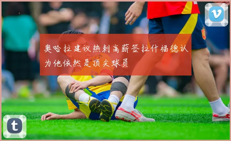 奥哈拉建议热刺高薪签拉什福德认为他依然是顶尖球员