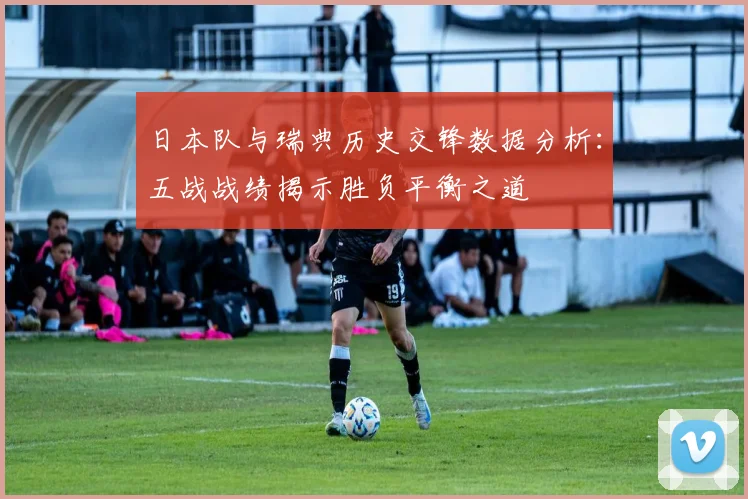 日本队与瑞典历史交锋数据分析：五战战绩揭示胜负平衡之道