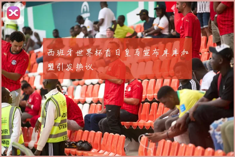 西班牙世界杯首日皇马宣布库库加盟引发热议