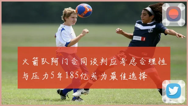 火箭队阿门合同谈判应考虑合理性与压力5年185亿或为最佳选择