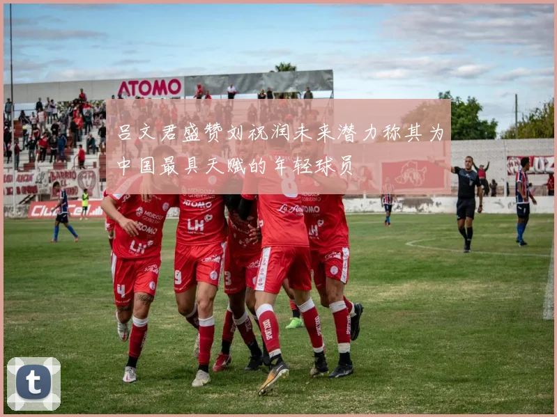吕文君盛赞刘祝润未来潜力称其为中国最具天赋的年轻球员