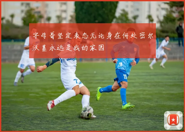 字母哥坚定表态无论身在何处密尔沃基永远是我的家园