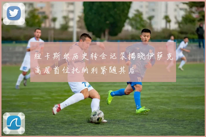 纽卡斯尔历史转会记录揭晓伊萨克高居首位托纳利紧随其后
