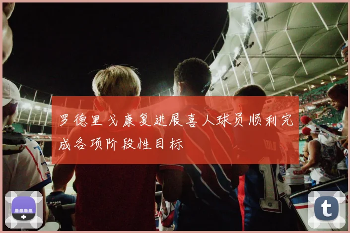罗德里戈康复进展喜人球员顺利完成各项阶段性目标