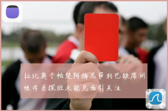 拉比奥于帕楚阿梅尼萨利巴缺席训练母亲探班未能见面引关注